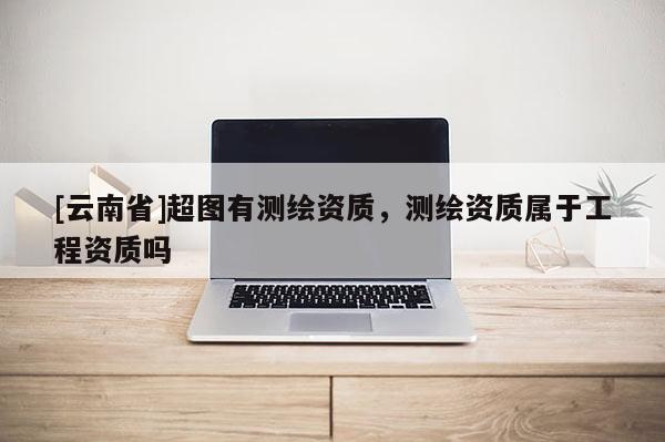 [云南省]超圖有測繪資質(zhì)，測繪資質(zhì)屬于工程資質(zhì)嗎