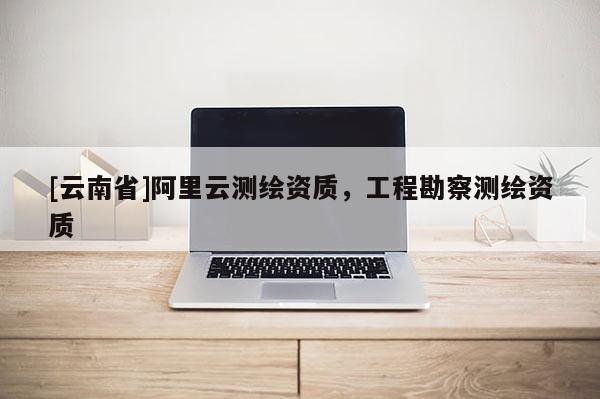 [云南省]阿里云測繪資質(zhì)，工程勘察測繪資質(zhì)
