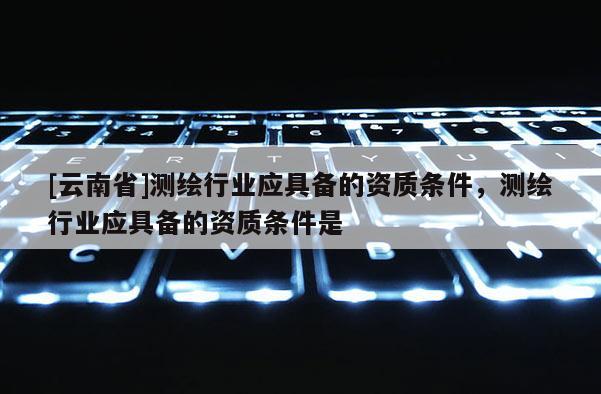[云南省]測繪行業應具備的資質條件，測繪行業應具備的資質條件是