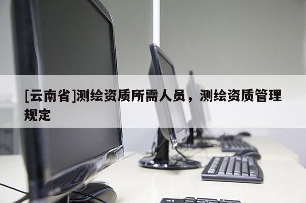 [云南省]測繪資質所需人員，測繪資質管理規定