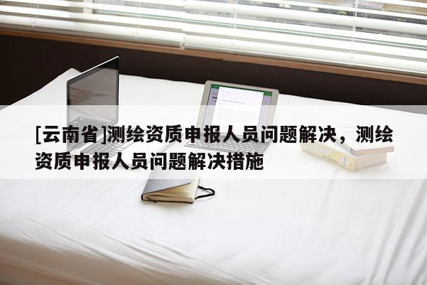 [云南省]測繪資質申報人員問題解決，測繪資質申報人員問題解決措施