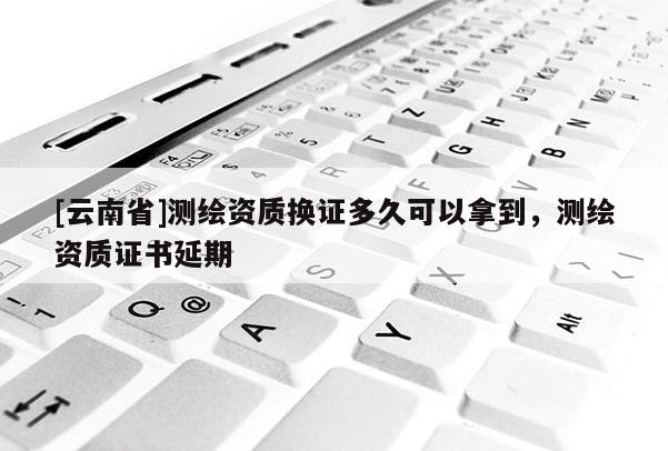 [云南省]測繪資質換證多久可以拿到，測繪資質證書延期