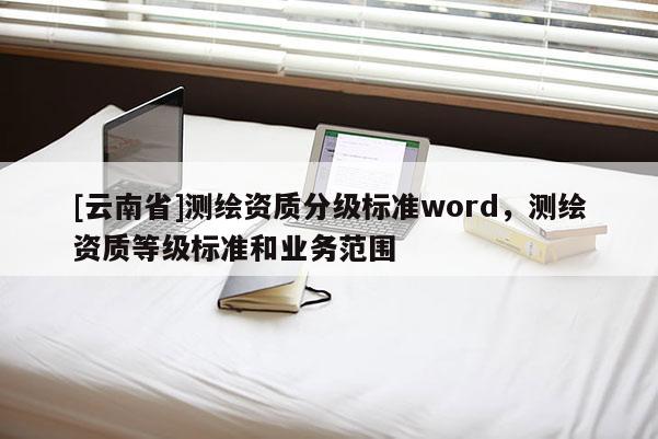 [云南省]測繪資質(zhì)分級(jí)標(biāo)準(zhǔn)word，測繪資質(zhì)等級(jí)標(biāo)準(zhǔn)和業(yè)務(wù)范圍