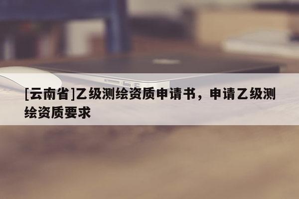[云南省]乙級測繪資質(zhì)申請書，申請乙級測繪資質(zhì)要求
