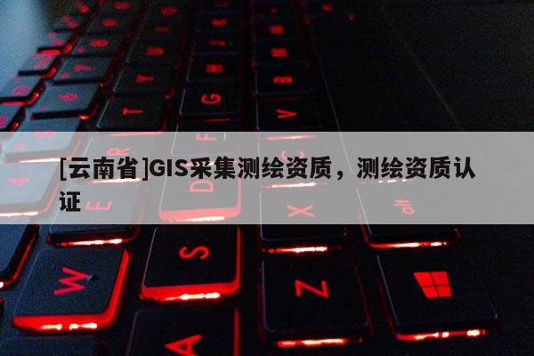 [云南省]GIS采集測(cè)繪資質(zhì)，測(cè)繪資質(zhì)認(rèn)證
