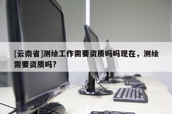 [云南省]測繪工作需要資質嗎嗎現在，測繪需要資質嗎?