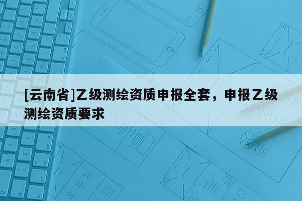 [云南省]乙級測繪資質(zhì)申報(bào)全套，申報(bào)乙級測繪資質(zhì)要求
