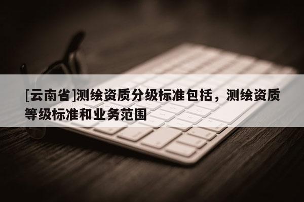 [云南省]測(cè)繪資質(zhì)分級(jí)標(biāo)準(zhǔn)包括，測(cè)繪資質(zhì)等級(jí)標(biāo)準(zhǔn)和業(yè)務(wù)范圍