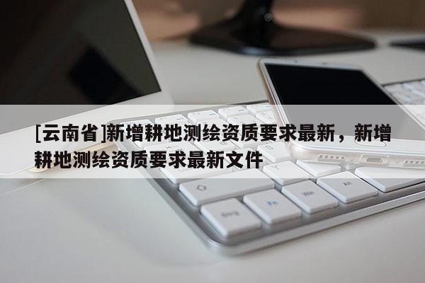 [云南省]新增耕地測繪資質(zhì)要求最新，新增耕地測繪資質(zhì)要求最新文件