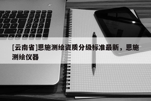 [云南省]恩施測繪資質(zhì)分級標(biāo)準(zhǔn)最新，恩施測繪儀器