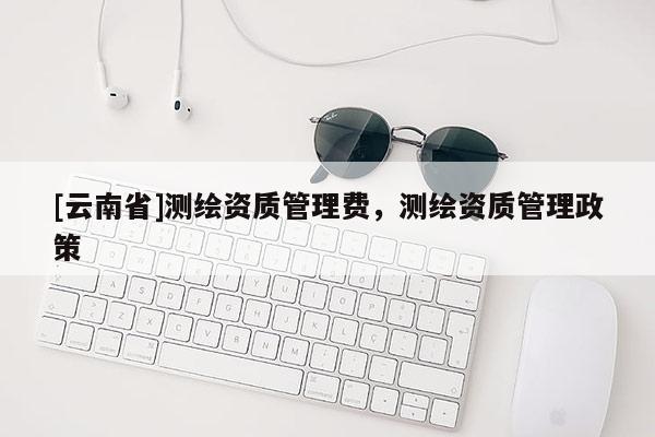 [云南省]測(cè)繪資質(zhì)管理費(fèi)，測(cè)繪資質(zhì)管理政策