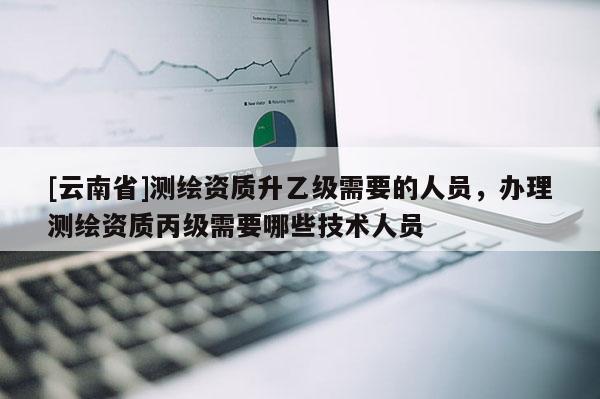 [云南省]測繪資質升乙級需要的人員，辦理測繪資質丙級需要哪些技術人員