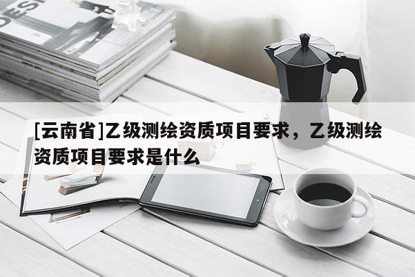 [云南省]乙級測繪資質項目要求，乙級測繪資質項目要求是什么