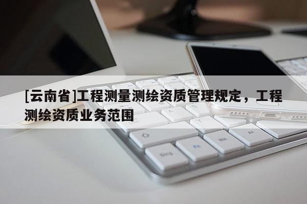 [云南省]工程測(cè)量測(cè)繪資質(zhì)管理規(guī)定，工程測(cè)繪資質(zhì)業(yè)務(wù)范圍