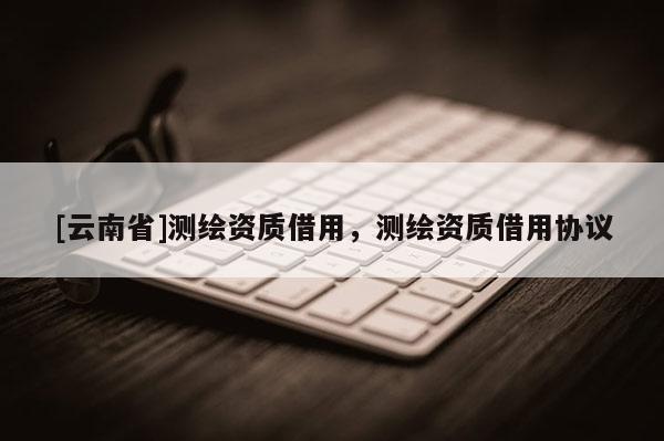 [云南省]測繪資質借用，測繪資質借用協議