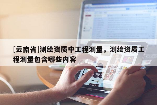 [云南省]測繪資質中工程測量，測繪資質工程測量包含哪些內容