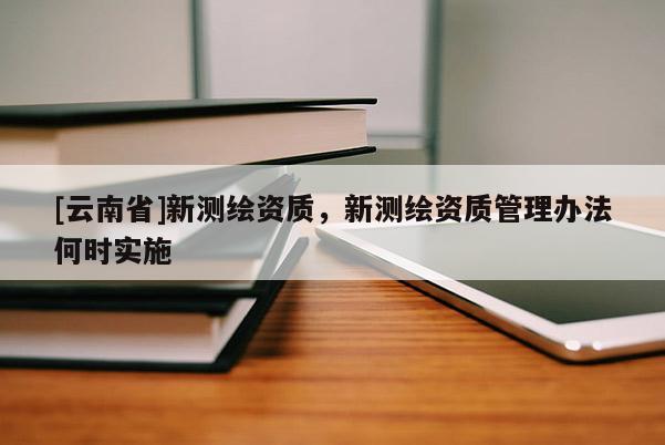 [云南省]新測(cè)繪資質(zhì)，新測(cè)繪資質(zhì)管理辦法何時(shí)實(shí)施