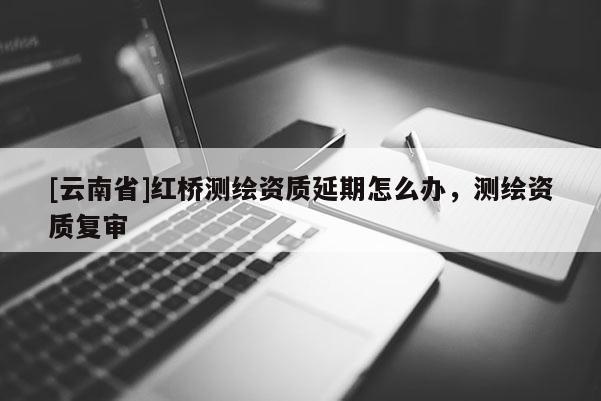 [云南省]紅橋測繪資質延期怎么辦，測繪資質復審