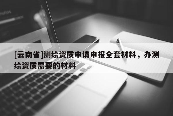 [云南省]測(cè)繪資質(zhì)申請(qǐng)申報(bào)全套材料，辦測(cè)繪資質(zhì)需要的材料