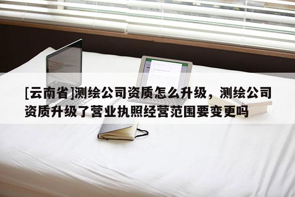 [云南省]測繪公司資質(zhì)怎么升級，測繪公司資質(zhì)升級了營業(yè)執(zhí)照經(jīng)營范圍要變更嗎