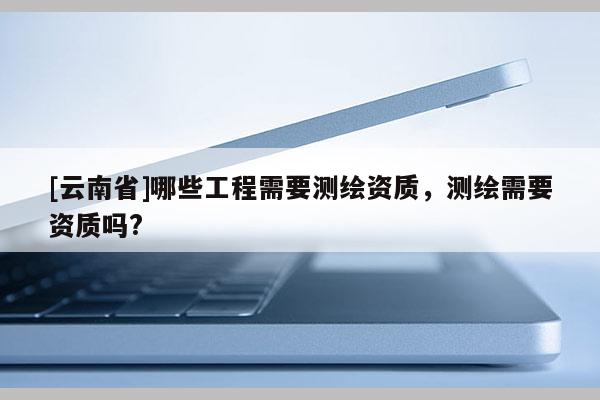 [云南省]哪些工程需要測(cè)繪資質(zhì)，測(cè)繪需要資質(zhì)嗎?