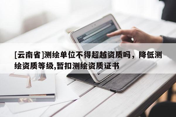 [云南省]測繪單位不得超越資質嗎，降低測繪資質等級,暫扣測繪資質證書