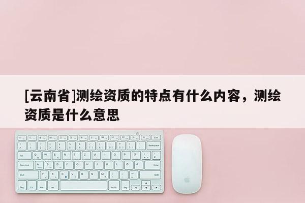 [云南省]測(cè)繪資質(zhì)的特點(diǎn)有什么內(nèi)容，測(cè)繪資質(zhì)是什么意思