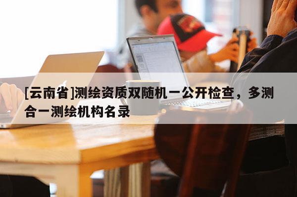 [云南省]測繪資質雙隨機一公開檢查，多測合一測繪機構名錄