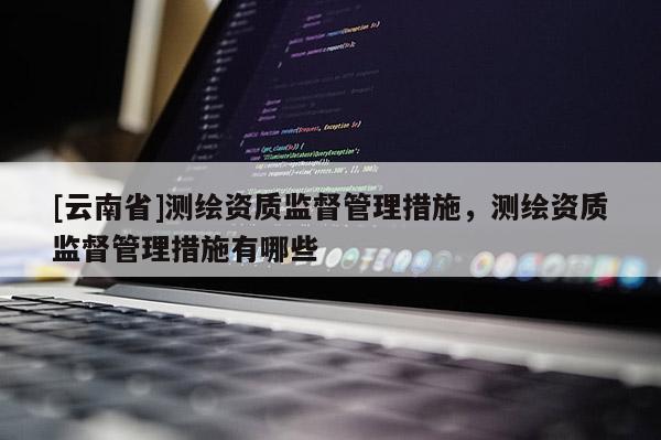 [云南省]測繪資質(zhì)監(jiān)督管理措施，測繪資質(zhì)監(jiān)督管理措施有哪些