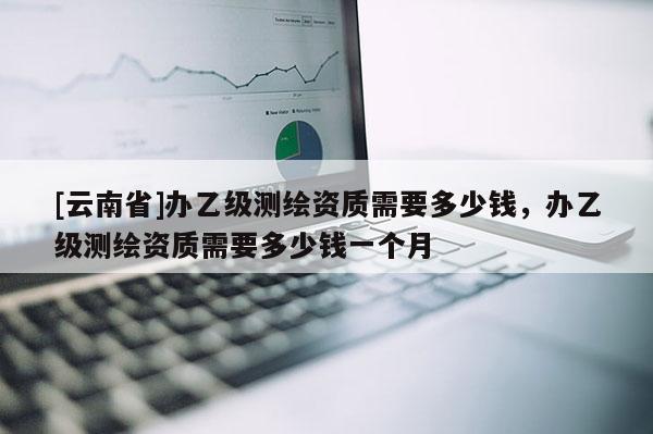 [云南省]辦乙級測繪資質需要多少錢，辦乙級測繪資質需要多少錢一個月