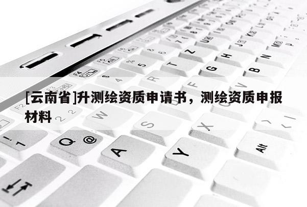 [云南省]升測繪資質申請書，測繪資質申報材料