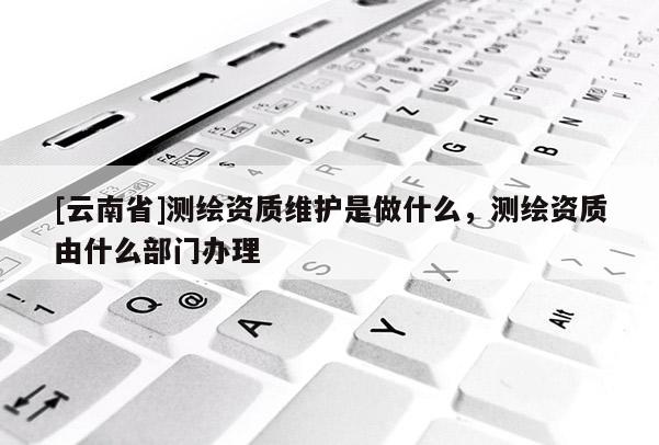 [云南省]測繪資質維護是做什么，測繪資質由什么部門辦理