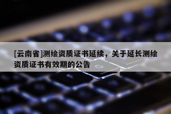 [云南省]測繪資質證書延續，關于延長測繪資質證書有效期的公告