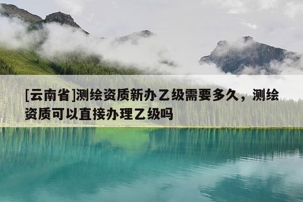 [云南省]測繪資質新辦乙級需要多久，測繪資質可以直接辦理乙級嗎