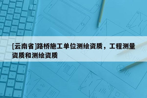 [云南省]路橋施工單位測繪資質，工程測量資質和測繪資質