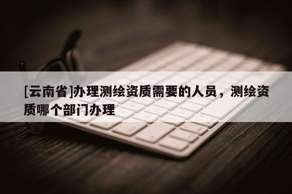 [云南省]辦理測繪資質需要的人員，測繪資質哪個部門辦理