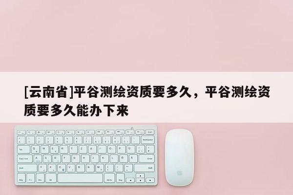 [云南省]平谷測(cè)繪資質(zhì)要多久，平谷測(cè)繪資質(zhì)要多久能辦下來(lái)