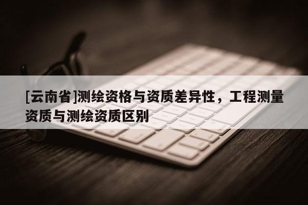 [云南省]測繪資格與資質(zhì)差異性，工程測量資質(zhì)與測繪資質(zhì)區(qū)別
