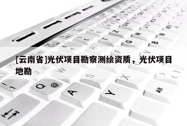 [云南省]光伏項目勘察測繪資質，光伏項目地勘