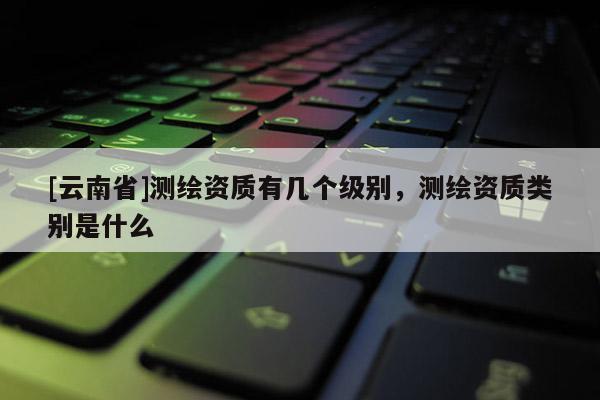 [云南省]測繪資質(zhì)有幾個級別，測繪資質(zhì)類別是什么
