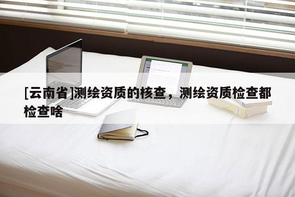 [云南省]測繪資質(zhì)的核查，測繪資質(zhì)檢查都檢查啥
