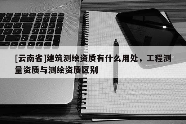[云南省]建筑測繪資質(zhì)有什么用處，工程測量資質(zhì)與測繪資質(zhì)區(qū)別