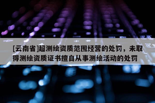 [云南省]超測(cè)繪資質(zhì)范圍經(jīng)營(yíng)的處罰，未取得測(cè)繪資質(zhì)證書擅自從事測(cè)繪活動(dòng)的處罰