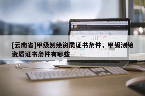 [云南省]甲級測繪資質證書條件，甲級測繪資質證書條件有哪些