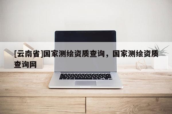 [云南省]國家測繪資質查詢，國家測繪資質查詢網