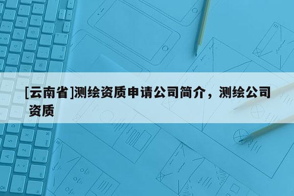 [云南省]測繪資質申請公司簡介，測繪公司 資質