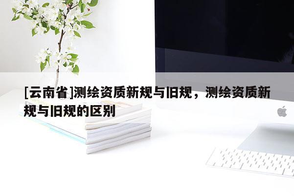 [云南省]測繪資質新規與舊規，測繪資質新規與舊規的區別