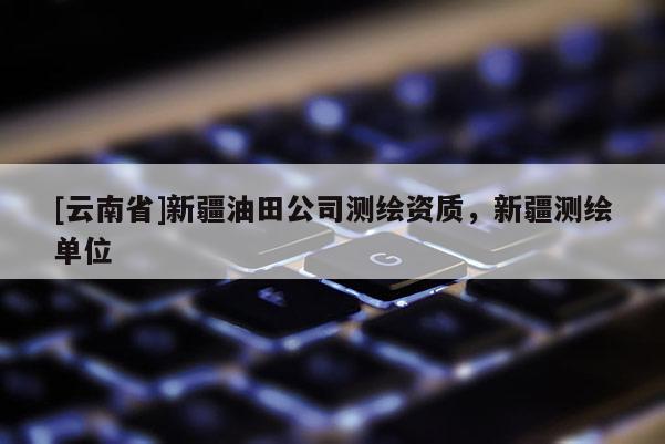 [云南省]新疆油田公司測繪資質，新疆測繪單位