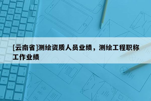 [云南省]測繪資質人員業績，測繪工程職稱工作業績