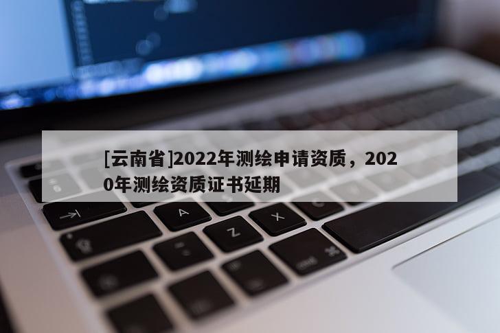 [云南省]2022年測繪申請資質，2020年測繪資質證書延期